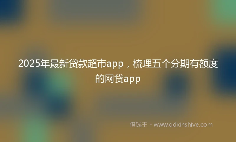 2025年最新贷款超市app，梳理五个分期有额度的网贷app