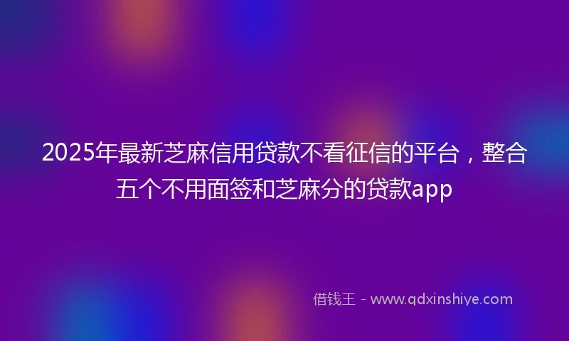 2025年最新芝麻信用贷款不看征信的平台，整合五个不用面签和芝麻分的贷款app