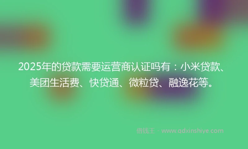 2025年的贷款需要运营商认证吗有:小米贷款、美团生活费、快贷通、微粒贷、融逸花等。