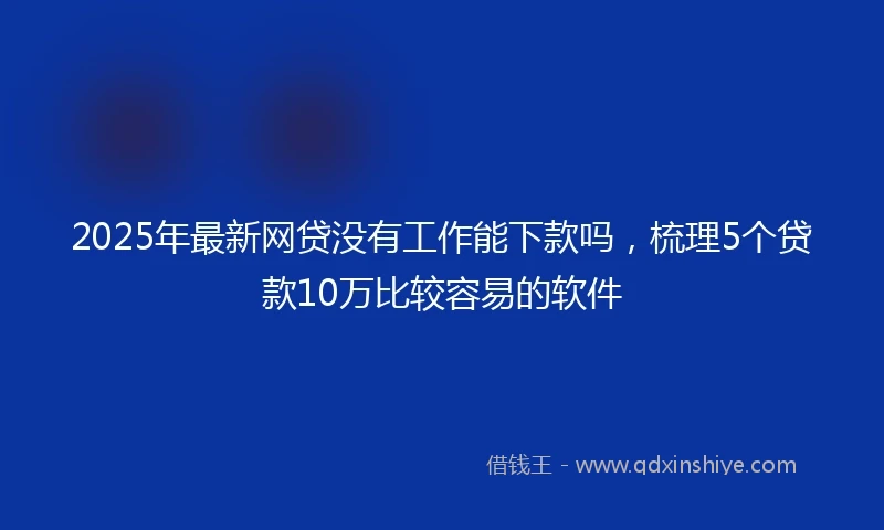 2025年最新网贷没有工作能下款吗，梳理5个贷款10万比较容易的软件