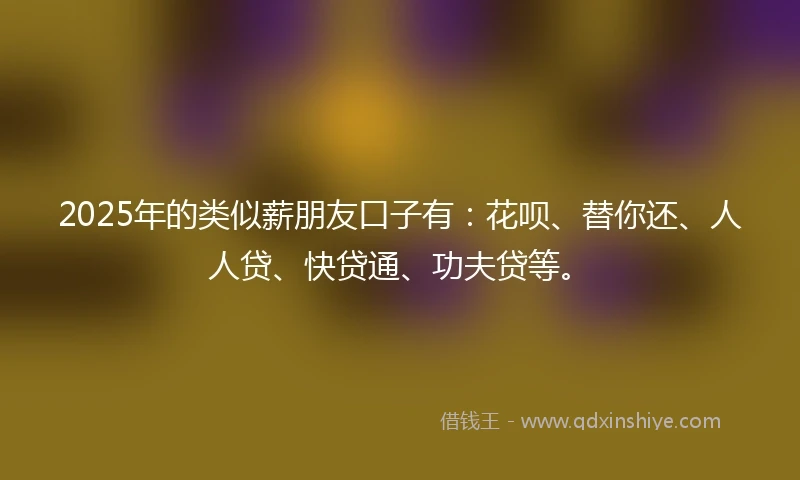 2025年的类似薪朋友口子有：花呗、替你还、人人贷、快贷通、功夫贷等。