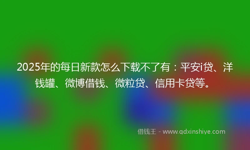 2025年的每日新款怎么下载不了有:平安i贷、洋钱罐、微博借钱、微粒贷、信用卡贷等。