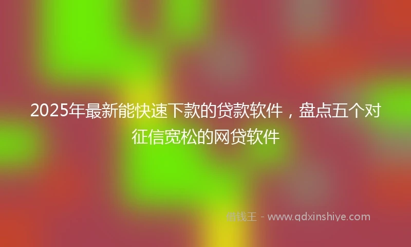2025年最新能快速下款的贷款软件，盘点五个对征信宽松的网贷软件