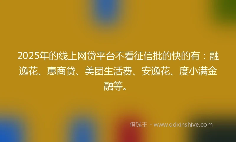 2025年的线上网贷平台不看征信批的快的有：融逸花、惠商贷、美团生活费、安逸花、度小满金融等。