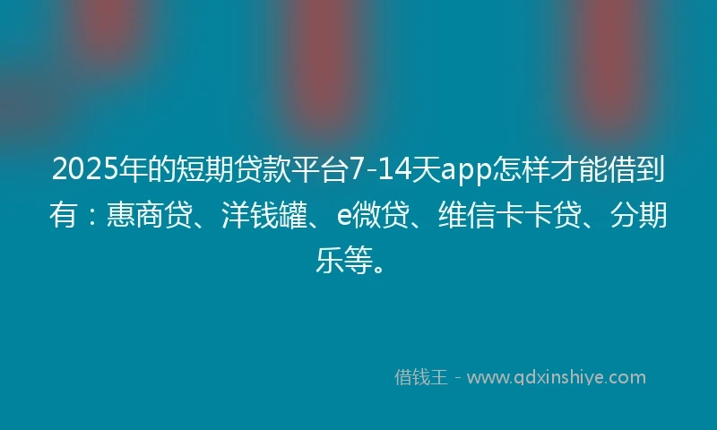 2025年的短期贷款平台7-14天app怎样才能借到有：惠商贷、洋钱罐、e微贷、维信卡卡贷、分期乐等。