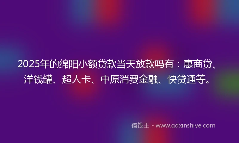 2025年的绵阳小额贷款当天放款吗有：惠商贷、洋钱罐、超人卡、中原消费金融、快贷通等。