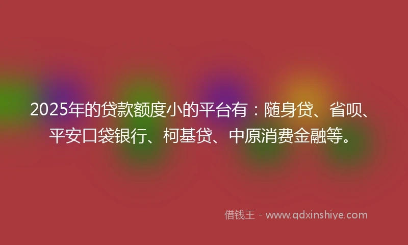 2025年的贷款额度小的平台有：随身贷、省呗、平安口袋银行、柯基贷、中原消费金融等。