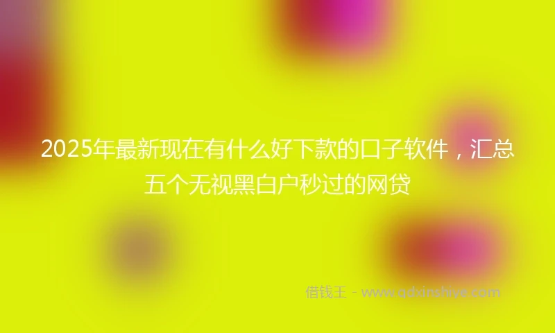 2025年最新现在有什么好下款的口子软件，汇总五个无视黑白户秒过的网贷