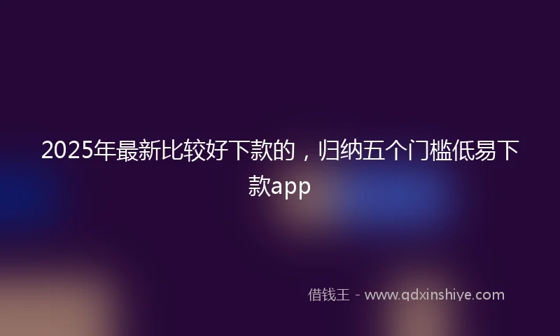 2025年最新比较好下款的，归纳五个门槛低易下款app