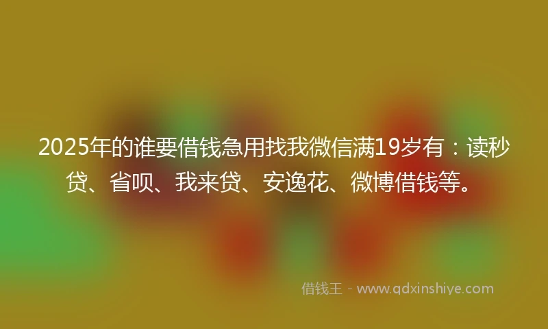 2025年的谁要借钱急用找我微信满19岁有:读秒贷、省呗、我来贷、安逸花、微博借钱等。