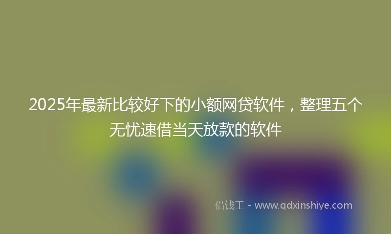 2025年最新比较好下的小额网贷软件，整理五个无忧速借当天放款的软件