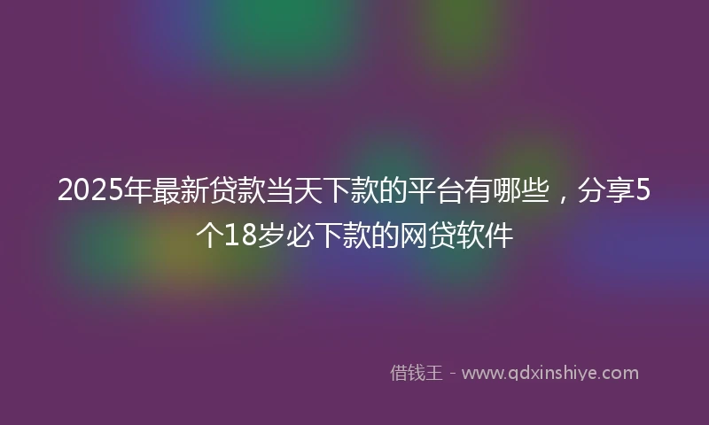 2025年最新贷款当天下款的平台有哪些，分享5个18岁必下款的网贷软件