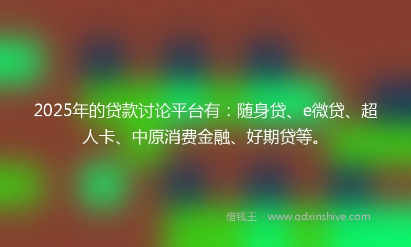 2025年的贷款讨论平台有：随身贷、e微贷、超人卡、中原消费金融、好期贷等。