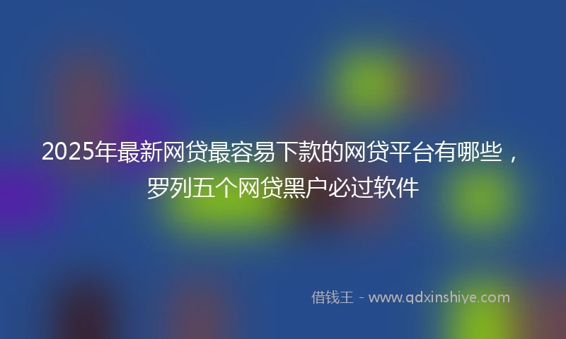2025年最新网贷最容易下款的网贷平台有哪些，罗列五个网贷黑户必过软件