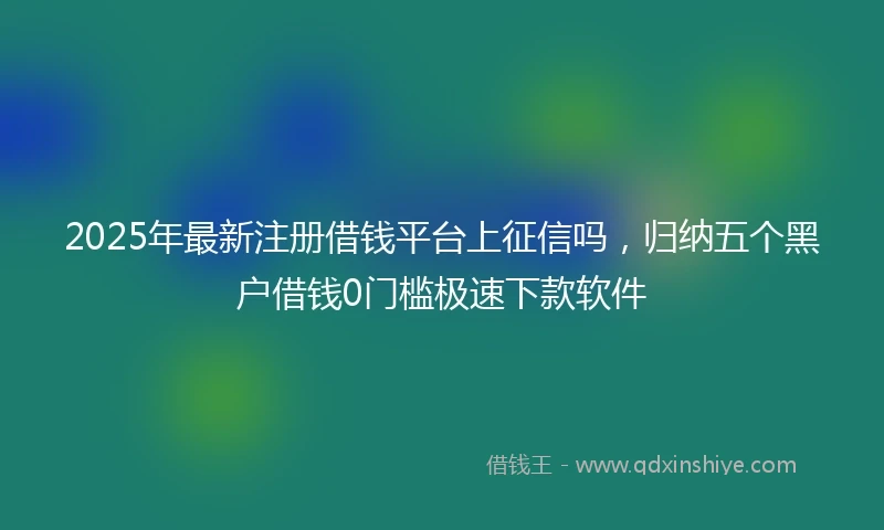 2025年最新注册借钱平台上征信吗，归纳五个黑户借钱0门槛极速下款软件