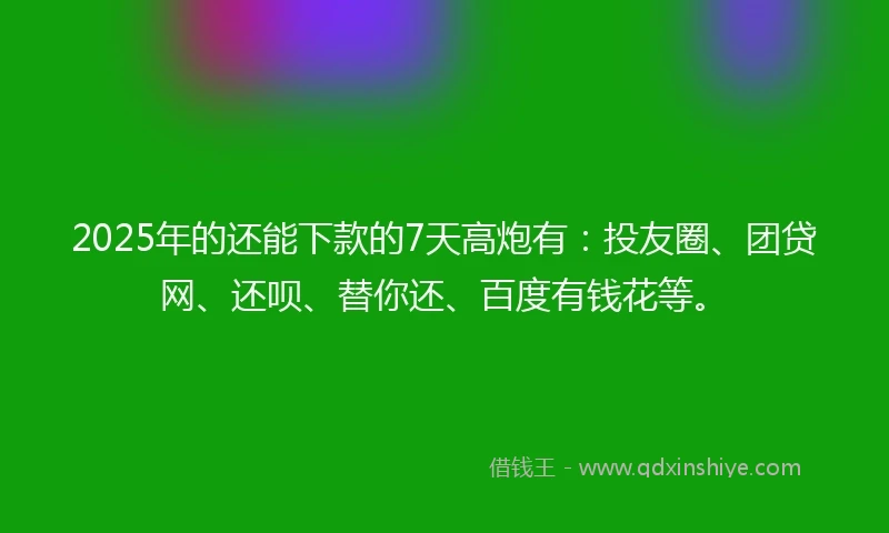 2025年的还能下款的7天高炮有：投友圈、团贷网、还呗、替你还、百度有钱花等。