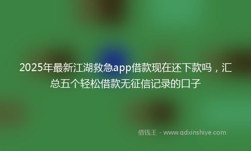 2025年最新江湖救急app借款现在还下款吗，汇总五个轻松借款无征信记录的口子