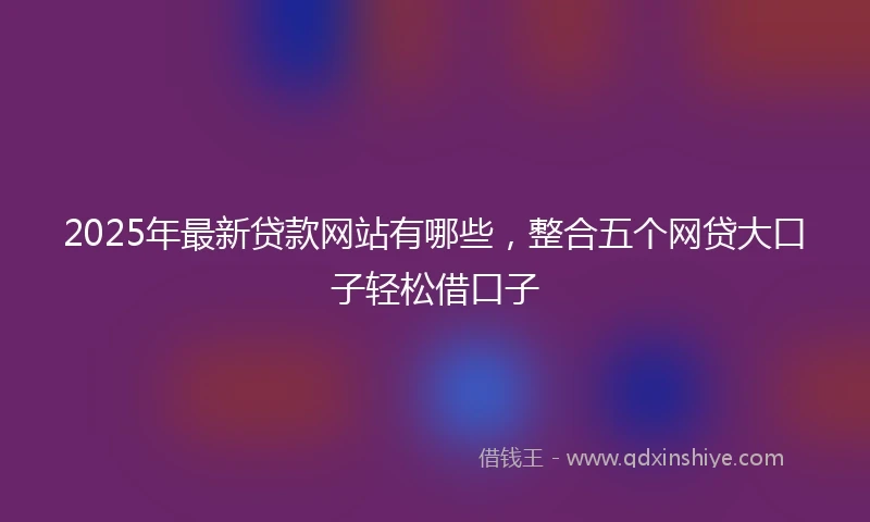 2025年最新贷款网站有哪些，整合五个网贷大口子轻松借口子