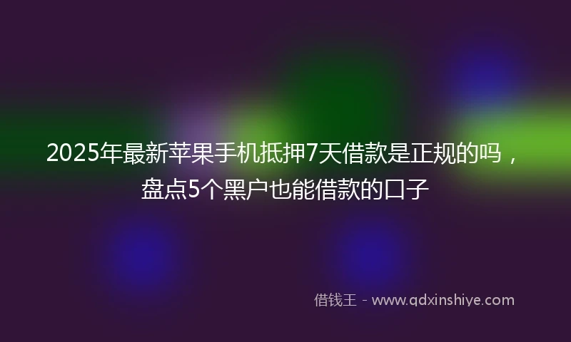 2025年最新苹果手机抵押7天借款是正规的吗，盘点5个黑户也能借款的口子