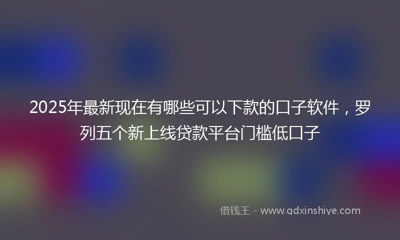 2025年最新现在有哪些可以下款的口子软件，罗列五个新上线贷款平台门槛低口子