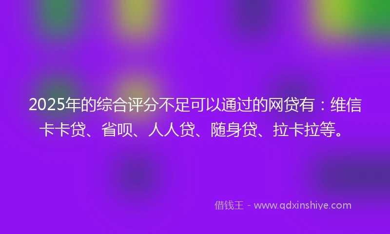 2025年的综合评分不足可以通过的网贷有：维信卡卡贷、省呗、人人贷、随身贷、拉卡拉等。