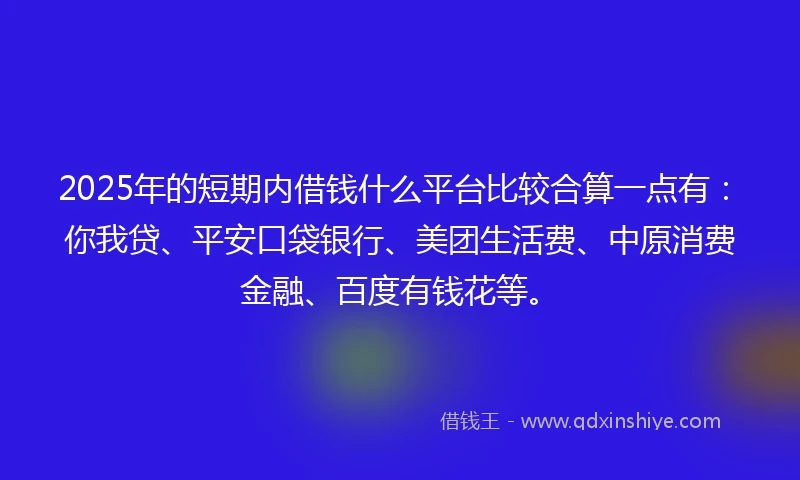2025年的短期内借钱什么平台比较合算一点有：你我贷、平安口袋银行、美团生活费、中原消费金融、百度有钱花等。