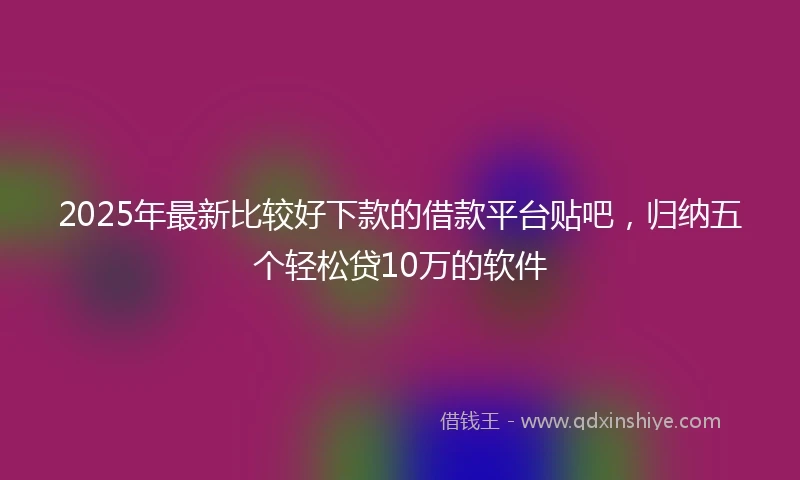 2025年最新比较好下款的借款平台贴吧，归纳五个轻松贷10万的软件