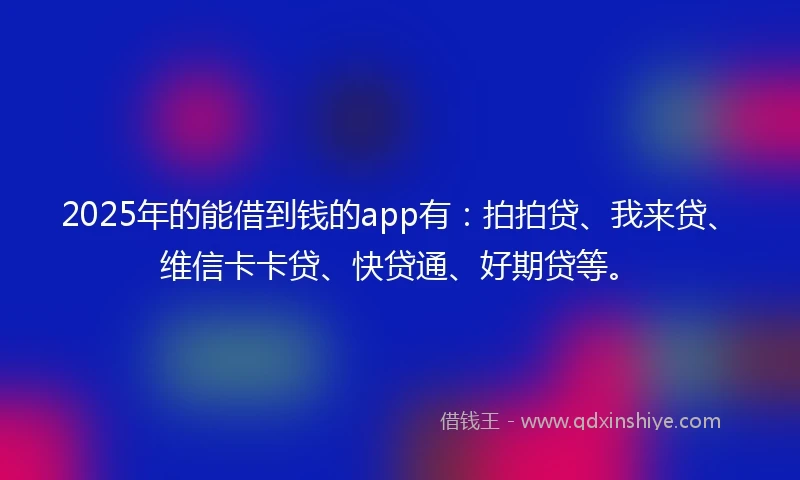 2025年的能借到钱的app有：拍拍贷、我来贷、维信卡卡贷、快贷通、好期贷等。