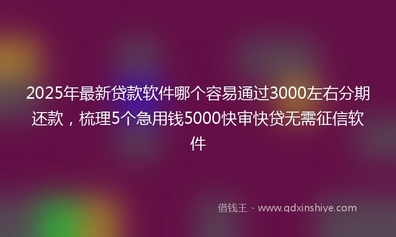 2025年最新贷款软件哪个容易通过3000左右分期还款，梳理5个急用钱5000快审快贷无需征信软件