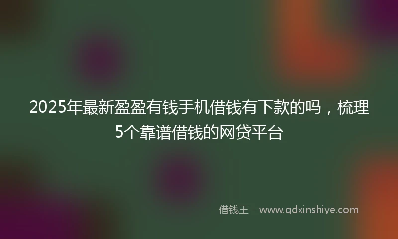 2025年最新盈盈有钱手机借钱有下款的吗，梳理5个靠谱借钱的网贷平台