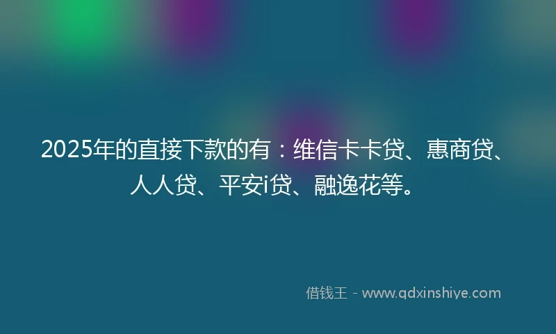 2025年的直接下款的有：维信卡卡贷、惠商贷、人人贷、平安i贷、融逸花等。