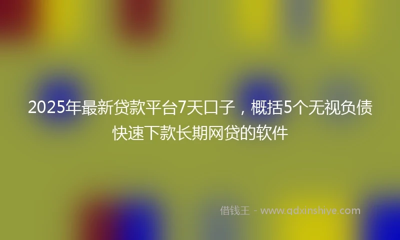 2025年最新贷款平台7天口子，概括5个无视负债快速下款长期网贷的软件