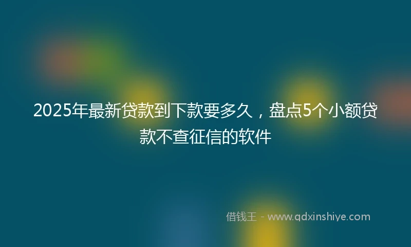 2025年最新贷款到下款要多久，盘点5个小额贷款不查征信的软件