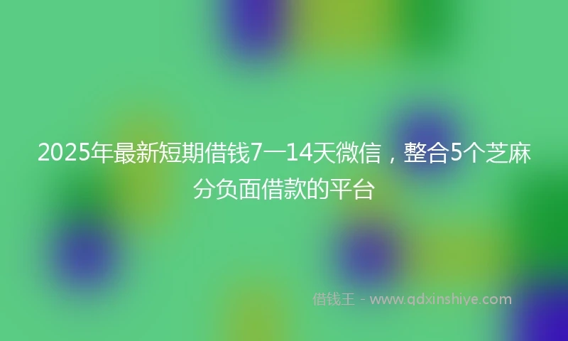 2025年最新短期借钱7一14天微信，整合5个芝麻分负面借款的平台