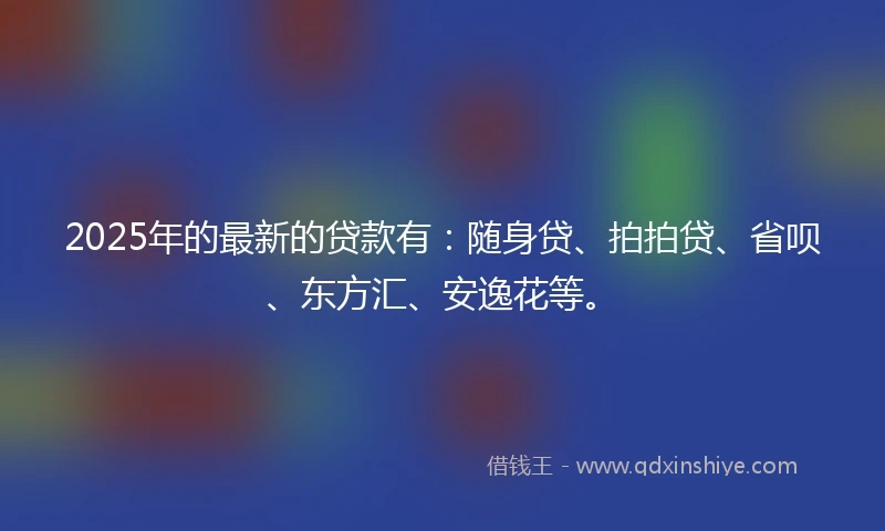 2025年的最新的贷款有：随身贷、拍拍贷、省呗、东方汇、安逸花等。