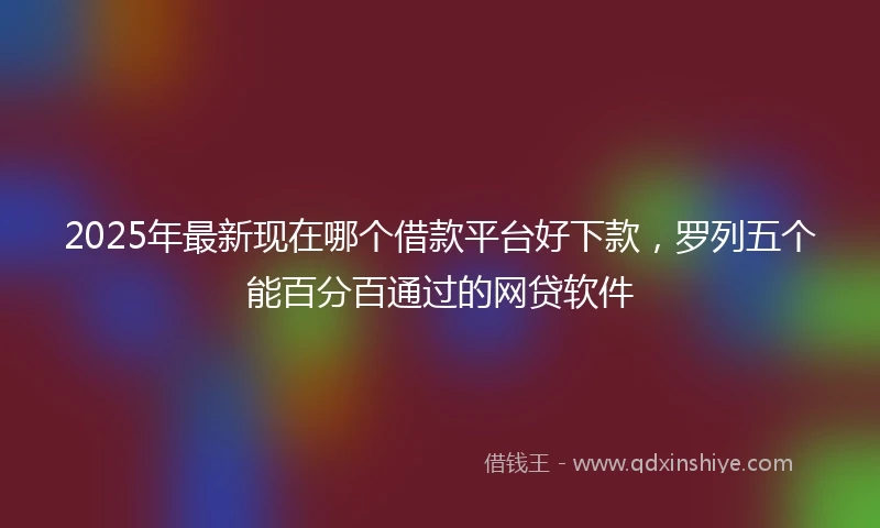 2025年最新现在哪个借款平台好下款，罗列五个能百分百通过的网贷软件