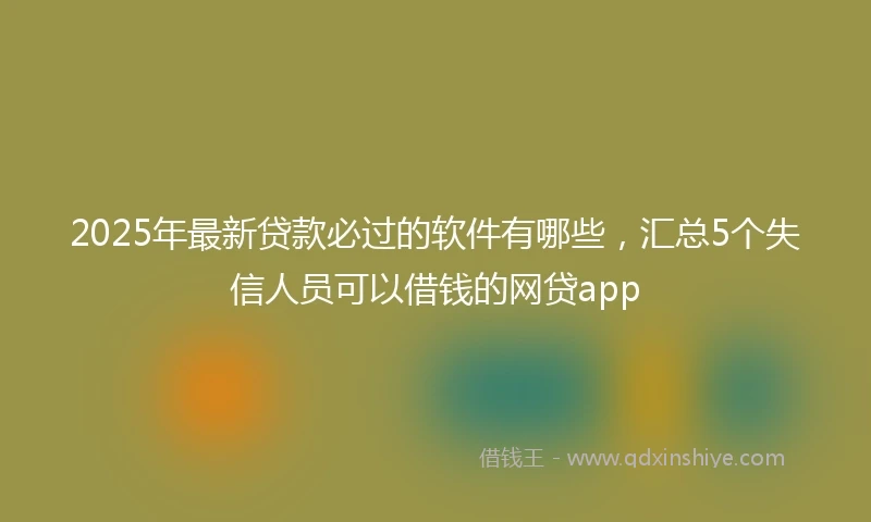 2025年最新贷款必过的软件有哪些，汇总5个失信人员可以借钱的网贷app