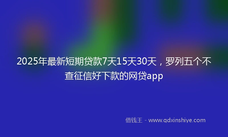 2025年最新短期贷款7天15天30天，罗列五个不查征信好下款的网贷app