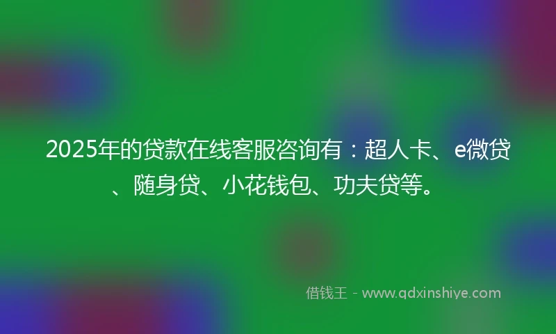 2025年的贷款在线客服咨询有：超人卡、e微贷、随身贷、小花钱包、功夫贷等。
