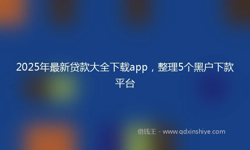 2025年最新贷款大全下载app，整理5个黑户下款平台