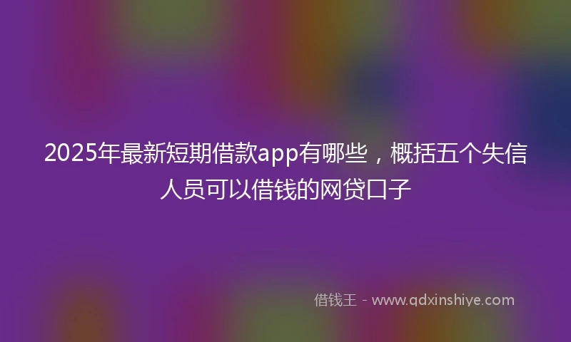 2025年最新短期借款app有哪些，概括五个失信人员可以借钱的网贷口子