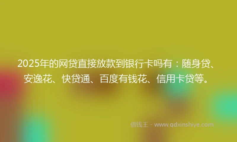 2025年的网贷直接放款到银行卡吗有：随身贷、安逸花、快贷通、百度有钱花、信用卡贷等。