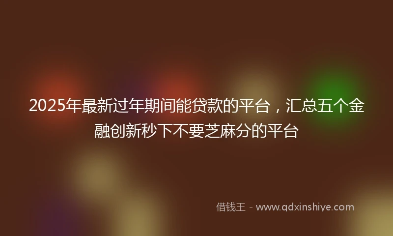 2025年最新过年期间能贷款的平台，汇总五个金融创新秒下不要芝麻分的平台