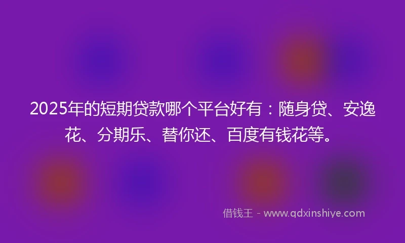 2025年的短期贷款哪个平台好有：随身贷、安逸花、分期乐、替你还、百度有钱花等。