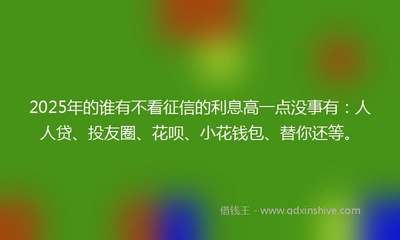 2025年的谁有不看征信的利息高一点没事有：人人贷、投友圈、花呗、小花钱包、替你还等。