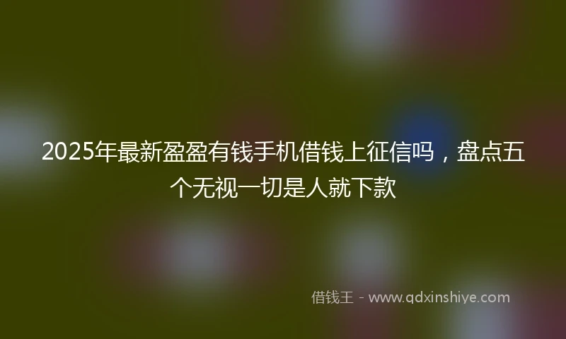 2025年最新盈盈有钱手机借钱上征信吗，盘点五个无视一切是人就下款