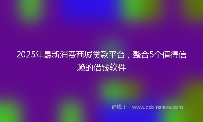 2025年最新消费商城贷款平台，整合5个值得信赖的借钱软件