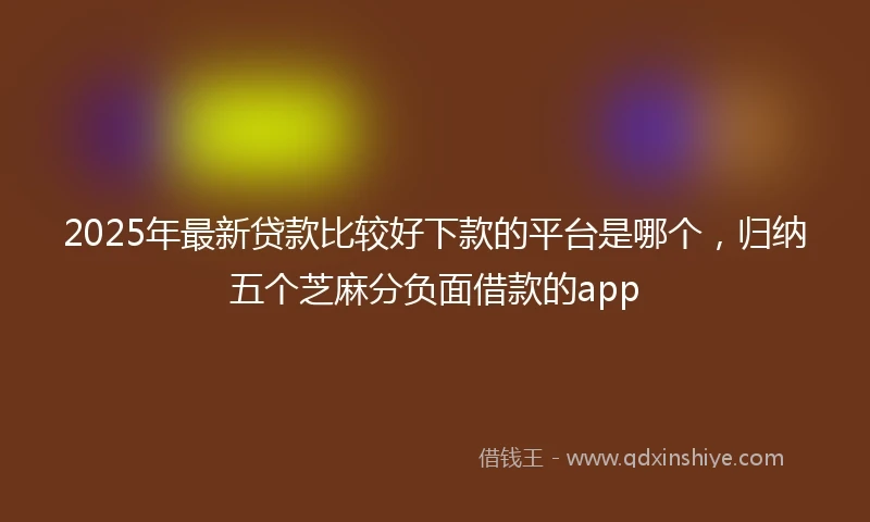 2025年最新贷款比较好下款的平台是哪个，归纳五个芝麻分负面借款的app