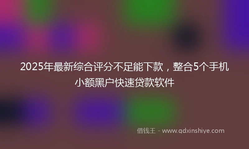 2025年最新综合评分不足能下款，整合5个手机小额黑户快速贷款软件