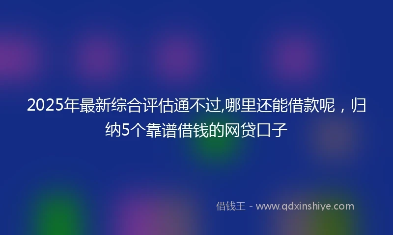 2025年最新综合评估通不过,哪里还能借款呢，归纳5个靠谱借钱的网贷口子
